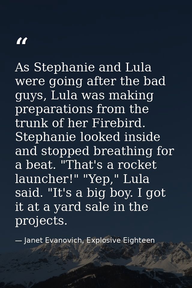 As Stephanie and Lula were going after the bad guys, Lula was making preparations from the trunk of her Firebird. Stepha — Janet Evanovich, Explosive Eighteen