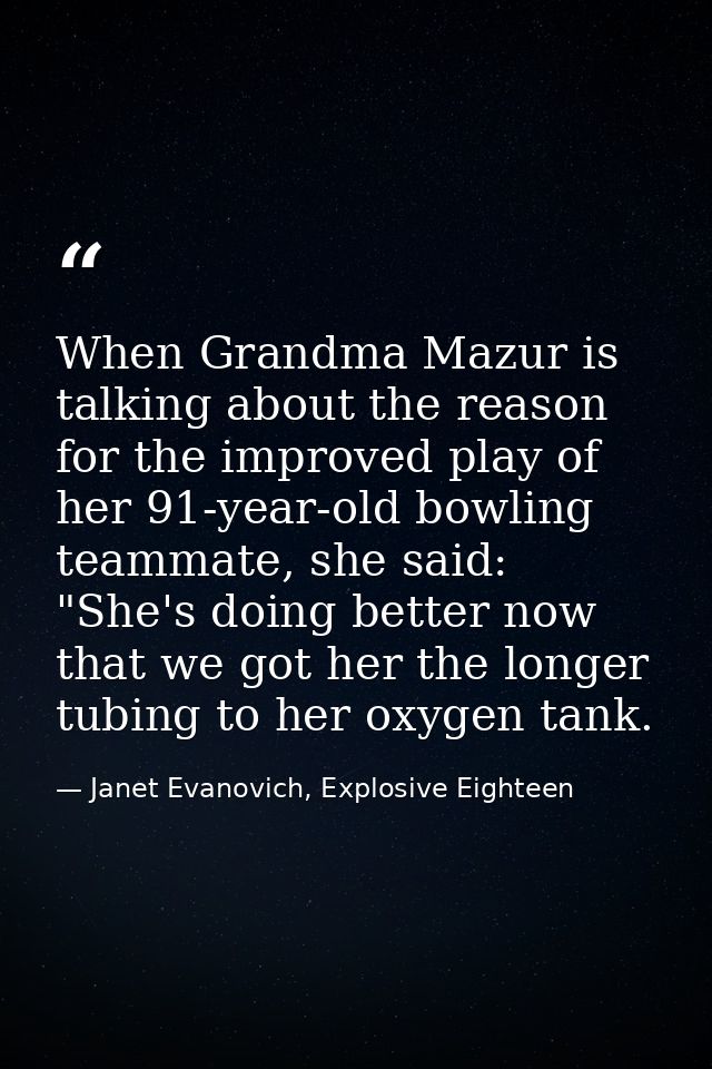 When Grandma Mazur is talking about the reason for the improved play of her 91-year-old bowling teammate, she said: "She — Janet Evanovich, Explosive Eighteen