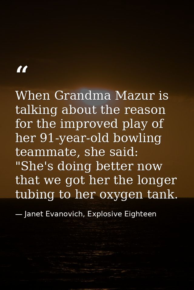When Grandma Mazur is talking about the reason for the improved play of her 91-year-old bowling teammate, she said: "She — Janet Evanovich, Explosive Eighteen
