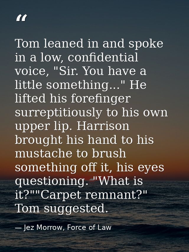 Tom leaned in and spoke in a low, confidential voice, "Sir. You have a little something..." He lifted his forefinger sur — Jez Morrow, Force of Law