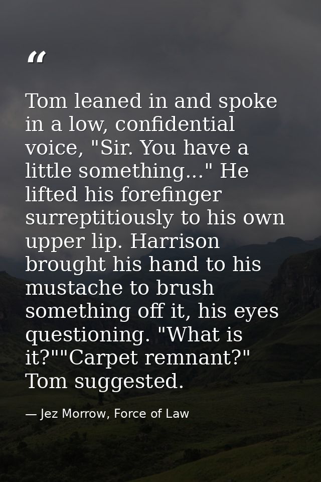 Tom leaned in and spoke in a low, confidential voice, "Sir. You have a little something..." He lifted his forefinger sur — Jez Morrow, Force of Law
