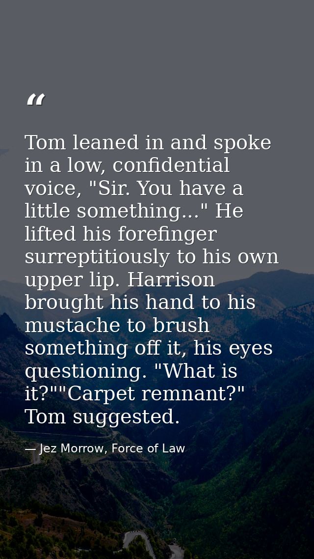 Tom leaned in and spoke in a low, confidential voice, "Sir. You have a little something..." He lifted his forefinger sur — Jez Morrow, Force of Law