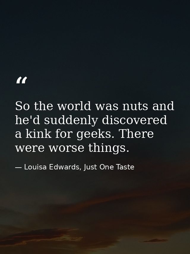 So the world was nuts and he'd suddenly discovered a kink for geeks. There were worse things. — Louisa Edwards, Just One Taste