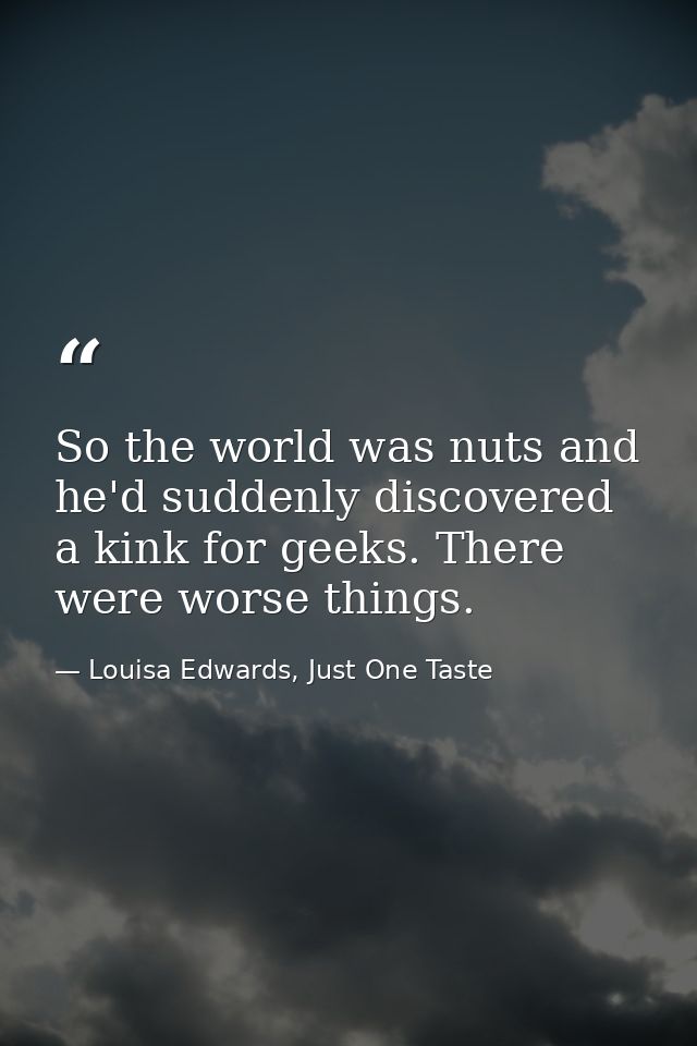 So the world was nuts and he'd suddenly discovered a kink for geeks. There were worse things. — Louisa Edwards, Just One Taste