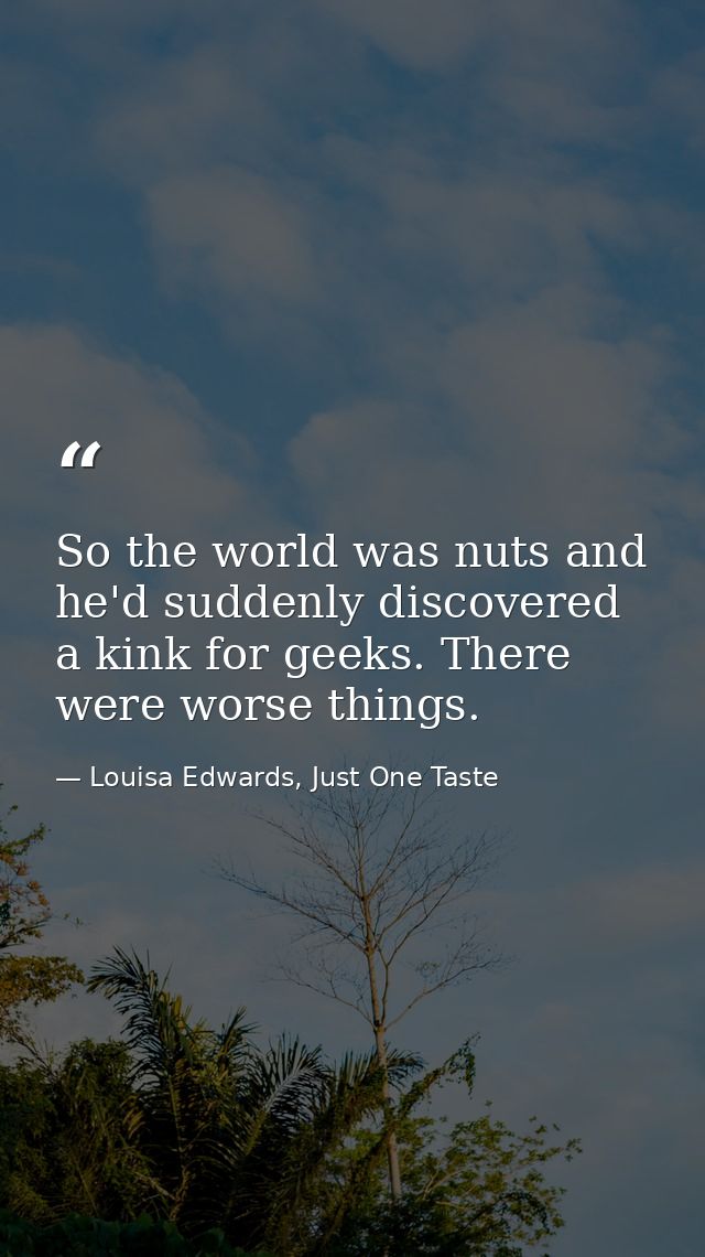 So the world was nuts and he'd suddenly discovered a kink for geeks. There were worse things. — Louisa Edwards, Just One Taste