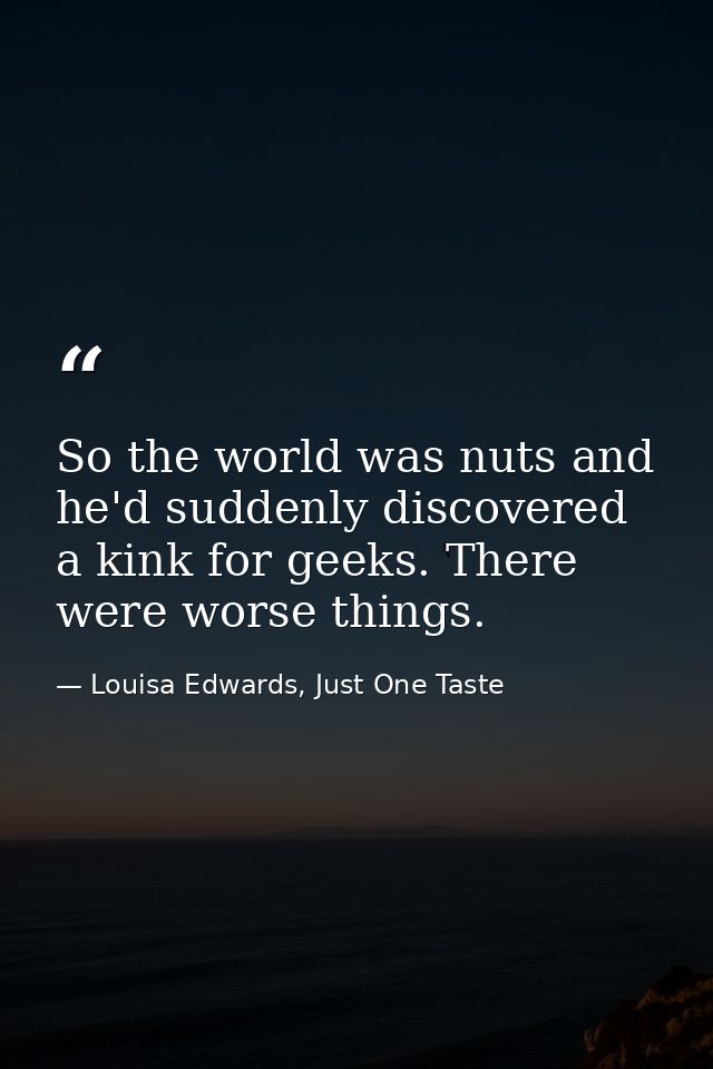 So the world was nuts and he'd suddenly discovered a kink for geeks. There were worse things. — Louisa Edwards, Just One Taste