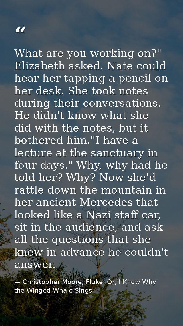 What are you working on?" Elizabeth asked. Nate could hear her tapping a pencil on her desk. She took notes during their — Christopher Moore, Fluke: Or, I Know Why the Winged Whale Sings