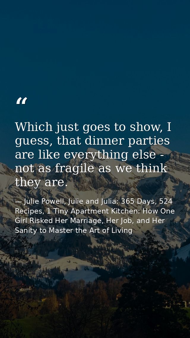 Which just goes to show, I guess, that dinner parties are like everything else - not as fragile as we think they are. — Julie Powell, Julie and Julia: 365 Days, 524 Recipes, 1 Tiny Apartment Kitchen: How One Girl Risked Her Marriage, Her Job, and Her Sanity to Master the Art of Living