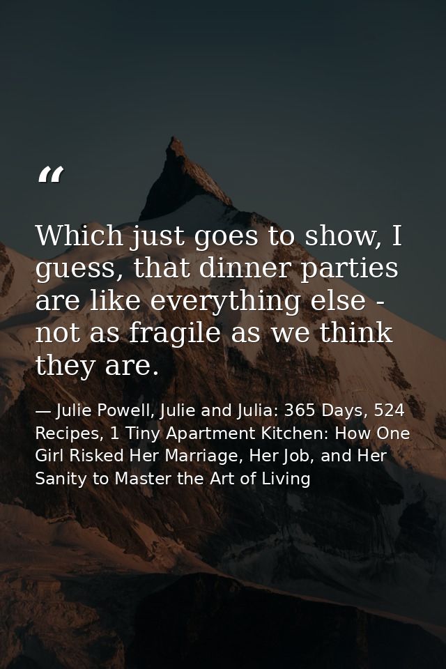 Which just goes to show, I guess, that dinner parties are like everything else - not as fragile as we think they are. — Julie Powell, Julie and Julia: 365 Days, 524 Recipes, 1 Tiny Apartment Kitchen: How One Girl Risked Her Marriage, Her Job, and Her Sanity to Master the Art of Living