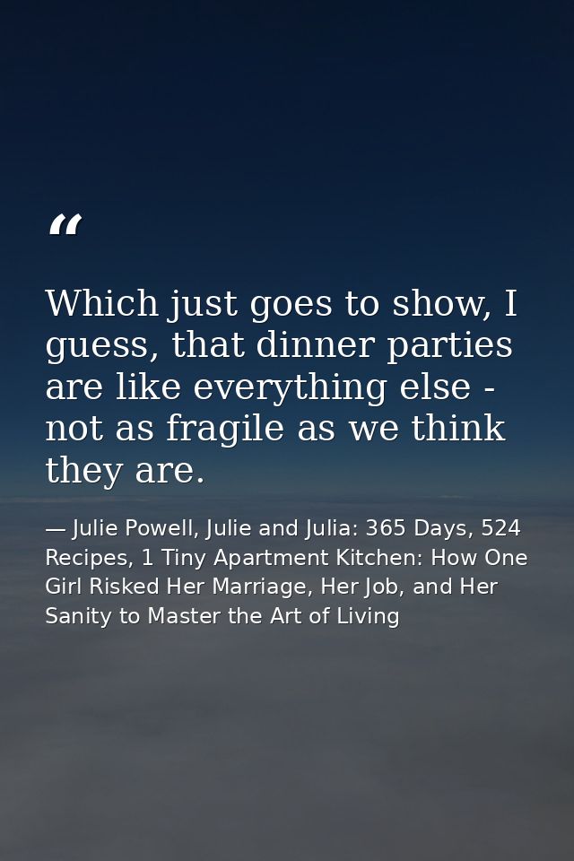 Which just goes to show, I guess, that dinner parties are like everything else - not as fragile as we think they are. — Julie Powell, Julie and Julia: 365 Days, 524 Recipes, 1 Tiny Apartment Kitchen: How One Girl Risked Her Marriage, Her Job, and Her Sanity to Master the Art of Living