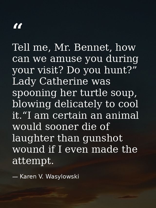 Tell me, Mr. Bennet, how can we amuse you during your visit? Do you hunt?” Lady Catherine was spooning her turtle soup,  — Karen V. Wasylowski