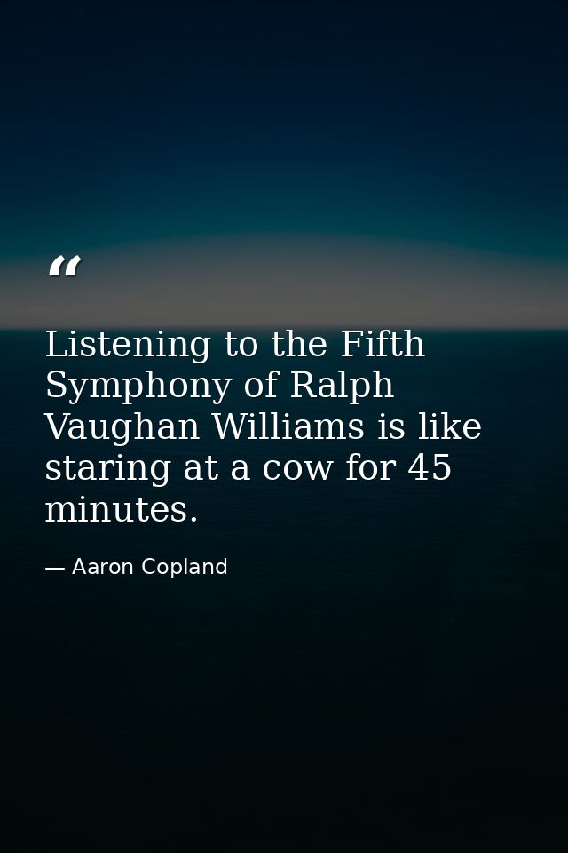 Listening to the Fifth Symphony of Ralph Vaughan Williams is like staring at a cow for 45 minutes. — Aaron Copland
