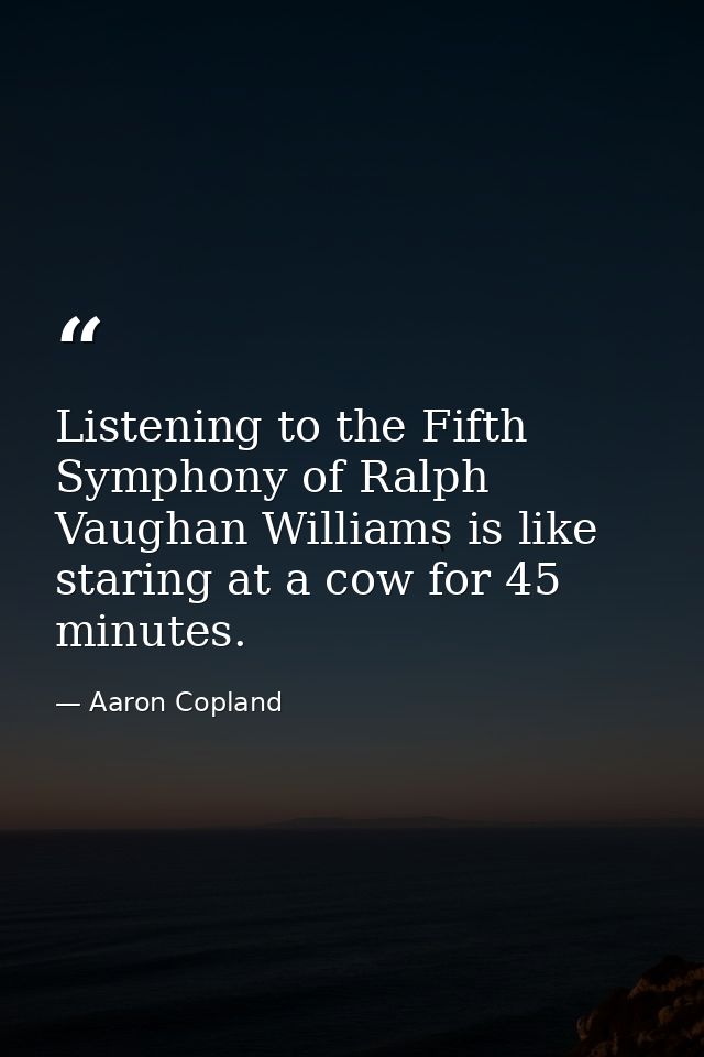 Listening to the Fifth Symphony of Ralph Vaughan Williams is like staring at a cow for 45 minutes. — Aaron Copland