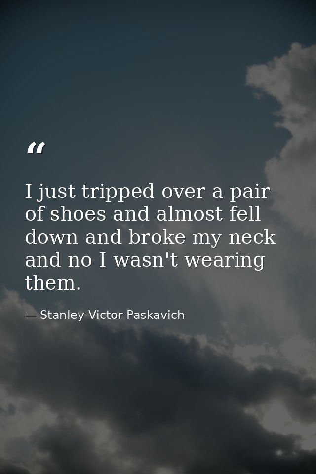 I just tripped over a pair of shoes and almost fell down and broke my neck and no I wasn't wearing them. — Stanley Victor Paskavich
