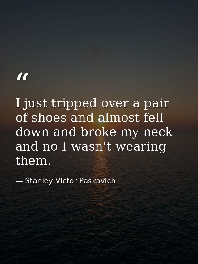 I just tripped over a pair of shoes and almost fell down and broke my neck and no I wasn't wearing them. — Stanley Victor Paskavich