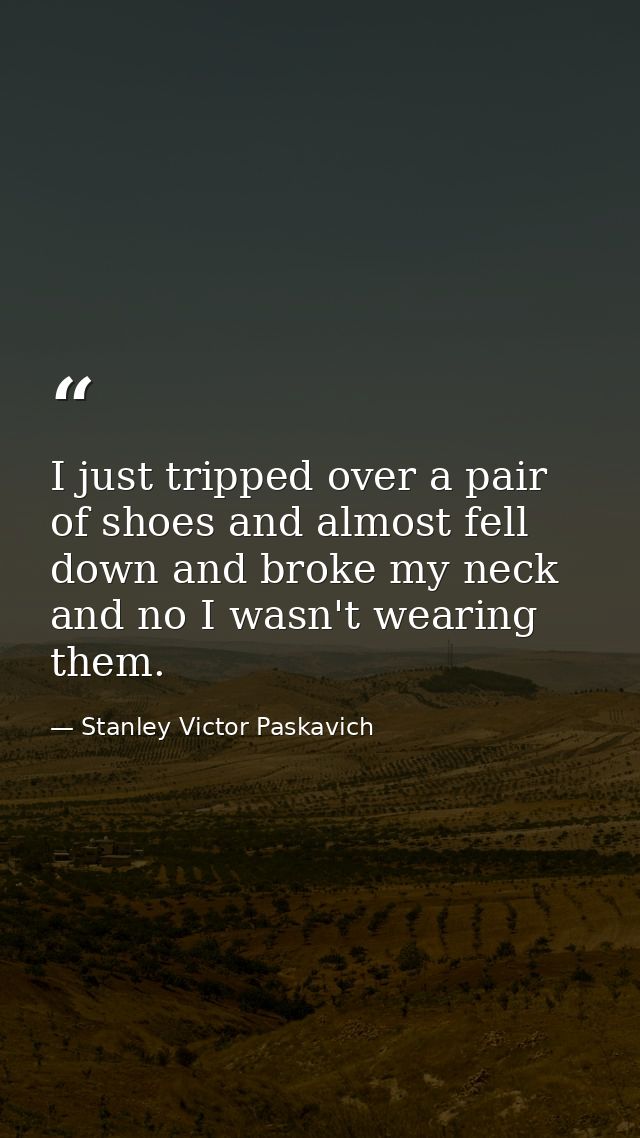 I just tripped over a pair of shoes and almost fell down and broke my neck and no I wasn't wearing them. — Stanley Victor Paskavich