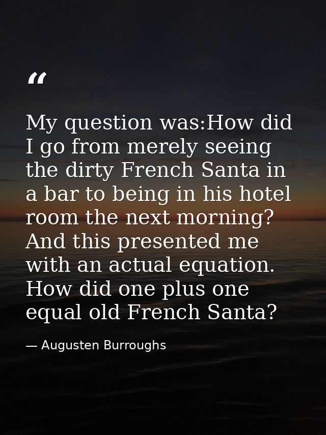 My question was:How did I go from merely seeing the dirty French Santa in a bar to being in his hotel room the next morn — Augusten Burroughs