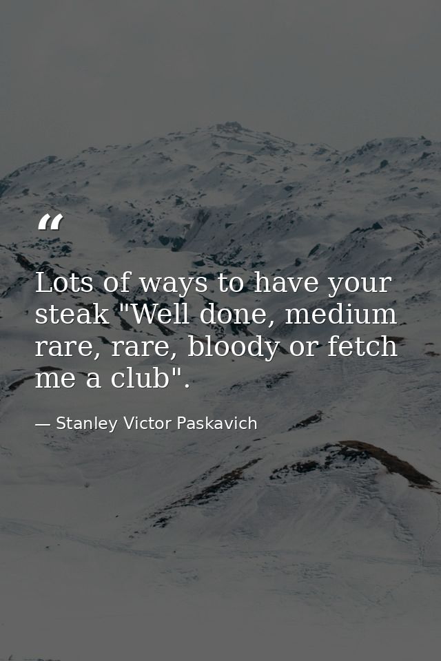 Lots of ways to have your steak "Well done, medium rare, rare, bloody or fetch me a club". — Stanley Victor Paskavich