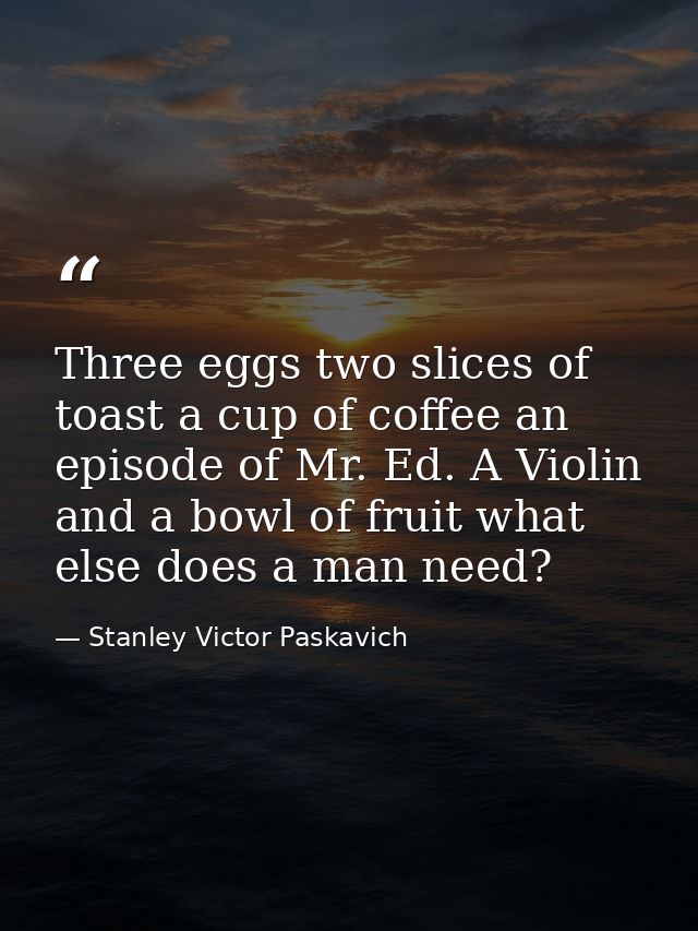 Three eggs two slices of toast a cup of coffee an episode of Mr. Ed. A Violin and a bowl of fruit what else does a man n — Stanley Victor Paskavich
