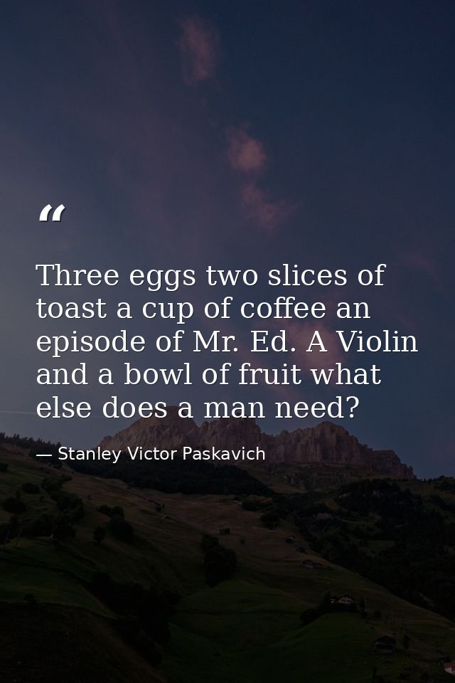 Three eggs two slices of toast a cup of coffee an episode of Mr. Ed. A Violin and a bowl of fruit what else does a man n — Stanley Victor Paskavich
