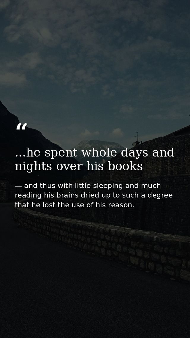 ...he spent whole days and nights over his books — and thus with little sleeping and much reading his brains dried up to such a degree that he lost the use of his reason.