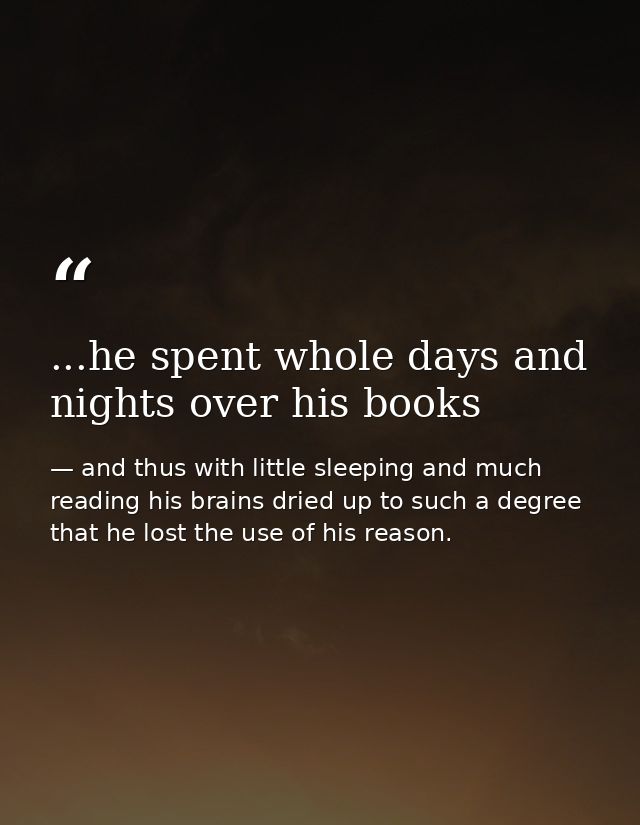 ...he spent whole days and nights over his books — and thus with little sleeping and much reading his brains dried up to such a degree that he lost the use of his reason.