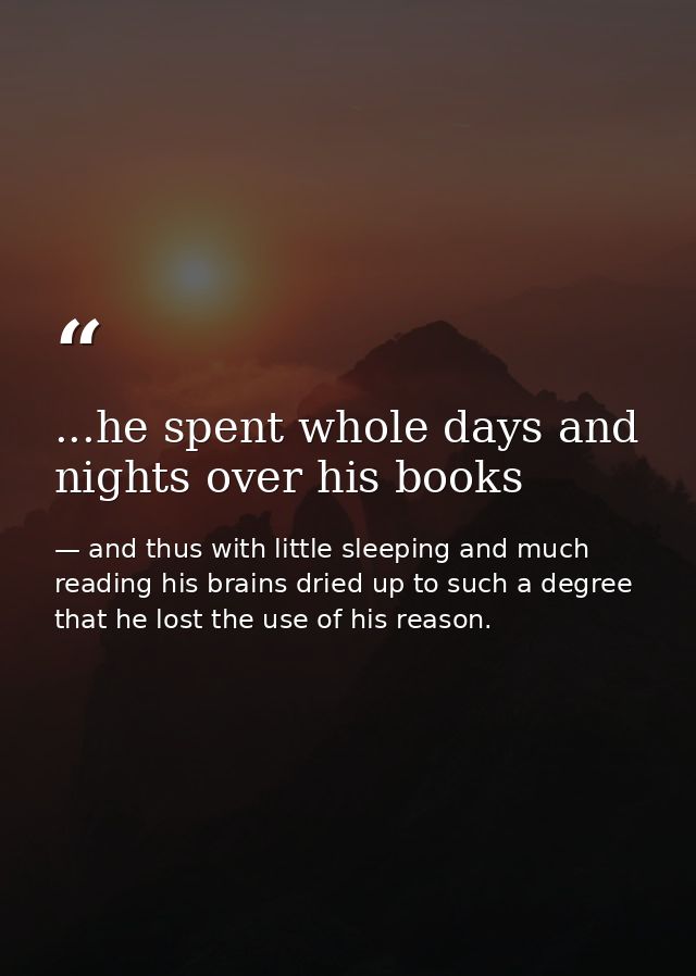 ...he spent whole days and nights over his books — and thus with little sleeping and much reading his brains dried up to such a degree that he lost the use of his reason.