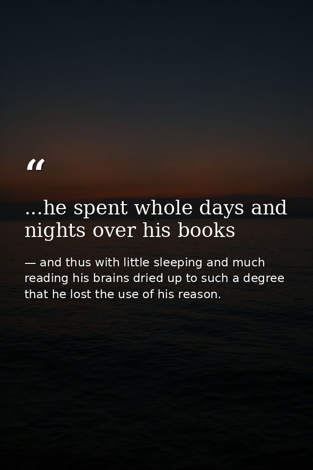 ...he spent whole days and nights over his books — and thus with little sleeping and much reading his brains dried up to such a degree that he lost the use of his reason.