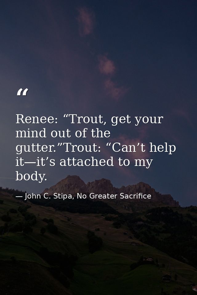 Renee: “Trout, get your mind out of the gutter.”Trout: “Can’t help it—it’s attached to my body. — John C. Stipa, No Greater Sacrifice