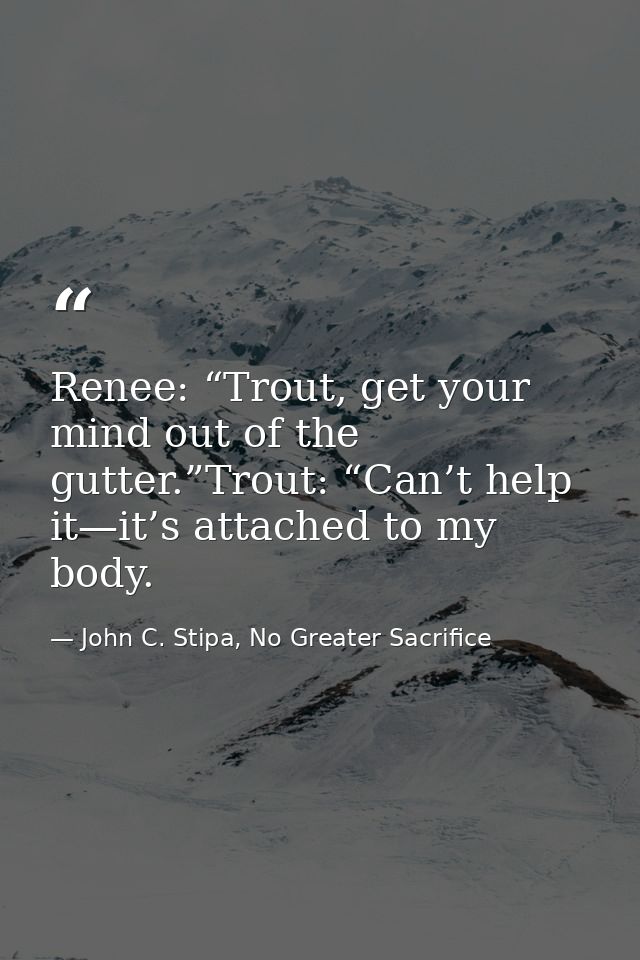 Renee: “Trout, get your mind out of the gutter.”Trout: “Can’t help it—it’s attached to my body. — John C. Stipa, No Greater Sacrifice
