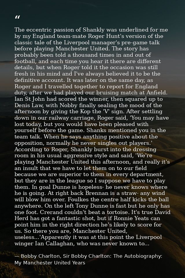 The eccentric passion of Shankly was underlined for me by my England team-mate Roger Hunt's version of the classic tale  — Bobby Charlton, Sir Bobby Charlton: The Autobiography: My Manchester United Years