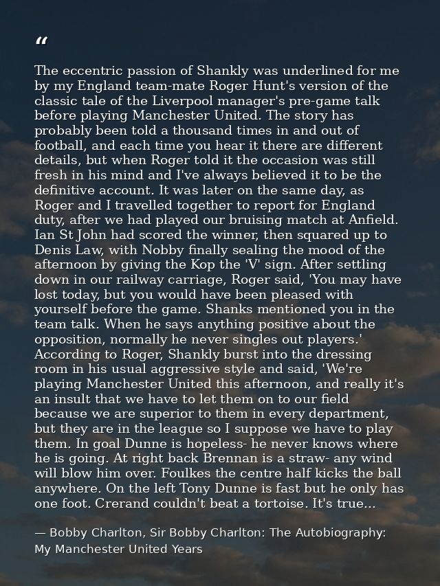 The eccentric passion of Shankly was underlined for me by my England team-mate Roger Hunt's version of the classic tale  — Bobby Charlton, Sir Bobby Charlton: The Autobiography: My Manchester United Years