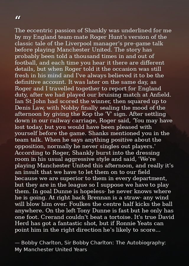 The eccentric passion of Shankly was underlined for me by my England team-mate Roger Hunt's version of the classic tale  — Bobby Charlton, Sir Bobby Charlton: The Autobiography: My Manchester United Years