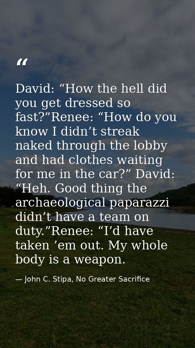 David: “How the hell did you get dressed so fast?”Renee: “How do you know I didn’t streak naked through the lobby and ha — John C. Stipa, No Greater Sacrifice