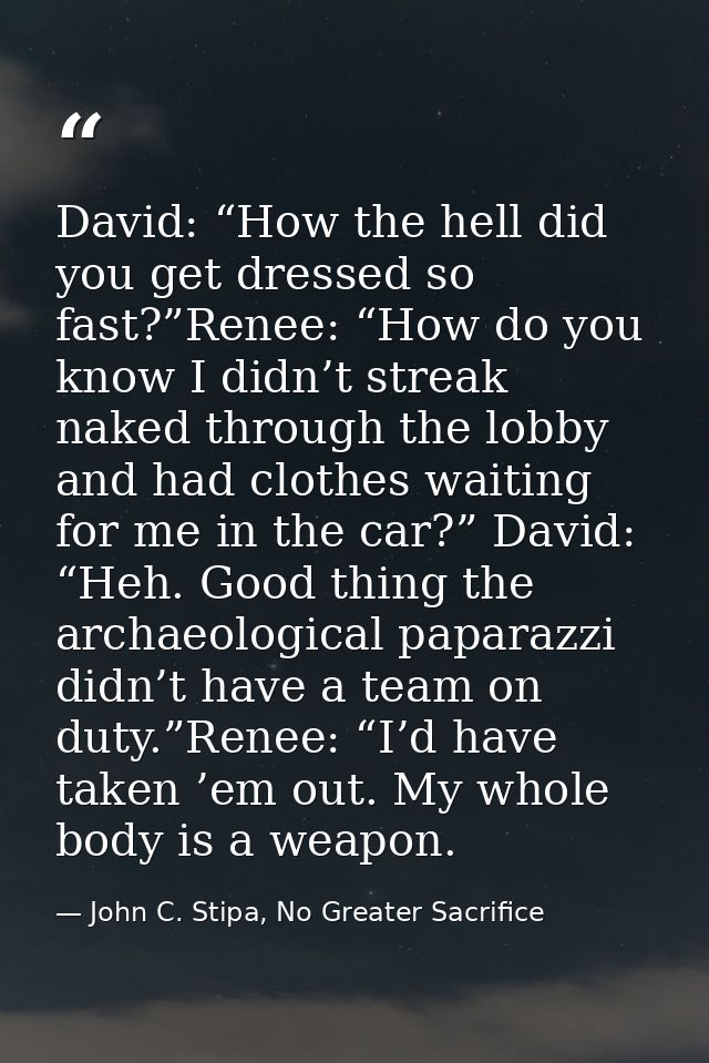 David: “How the hell did you get dressed so fast?”Renee: “How do you know I didn’t streak naked through the lobby and ha — John C. Stipa, No Greater Sacrifice