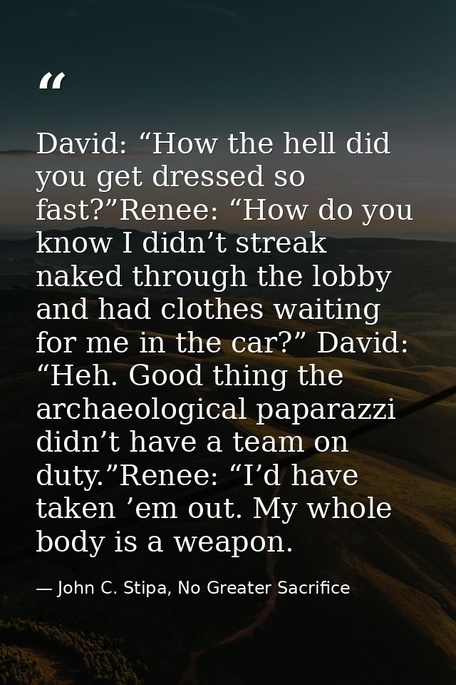 David: “How the hell did you get dressed so fast?”Renee: “How do you know I didn’t streak naked through the lobby and ha — John C. Stipa, No Greater Sacrifice