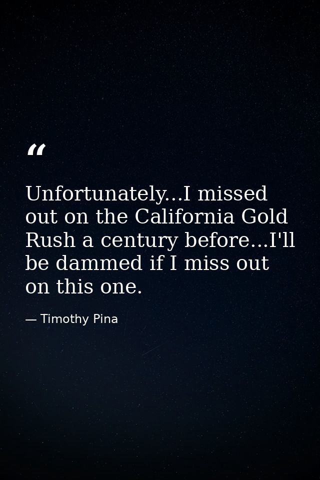 Unfortunately...I missed out on the California Gold Rush a century before...I'll be dammed if I miss out on this one. — Timothy Pina