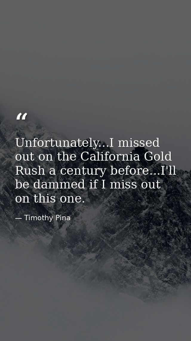 Unfortunately...I missed out on the California Gold Rush a century before...I'll be dammed if I miss out on this one. — Timothy Pina