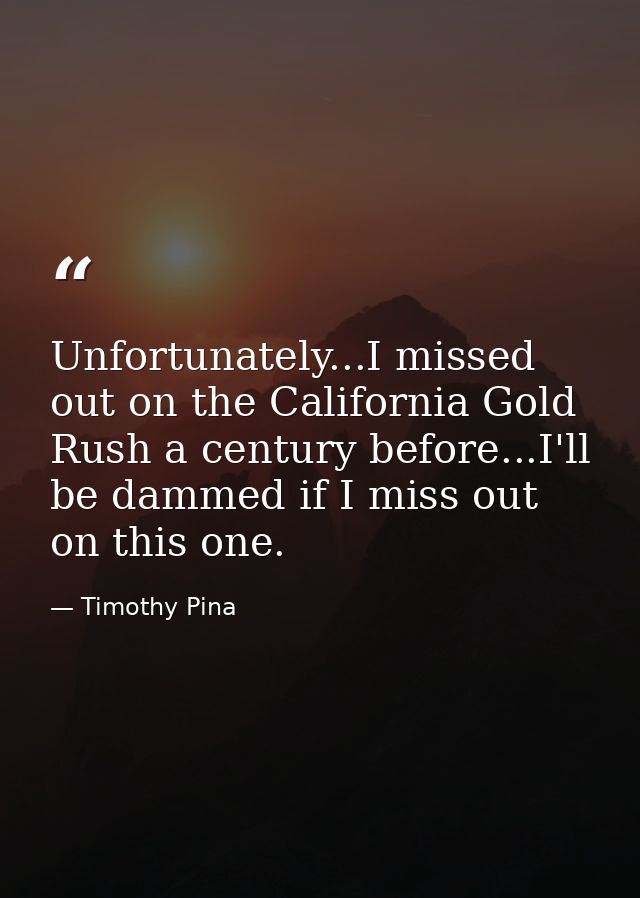 Unfortunately...I missed out on the California Gold Rush a century before...I'll be dammed if I miss out on this one. — Timothy Pina