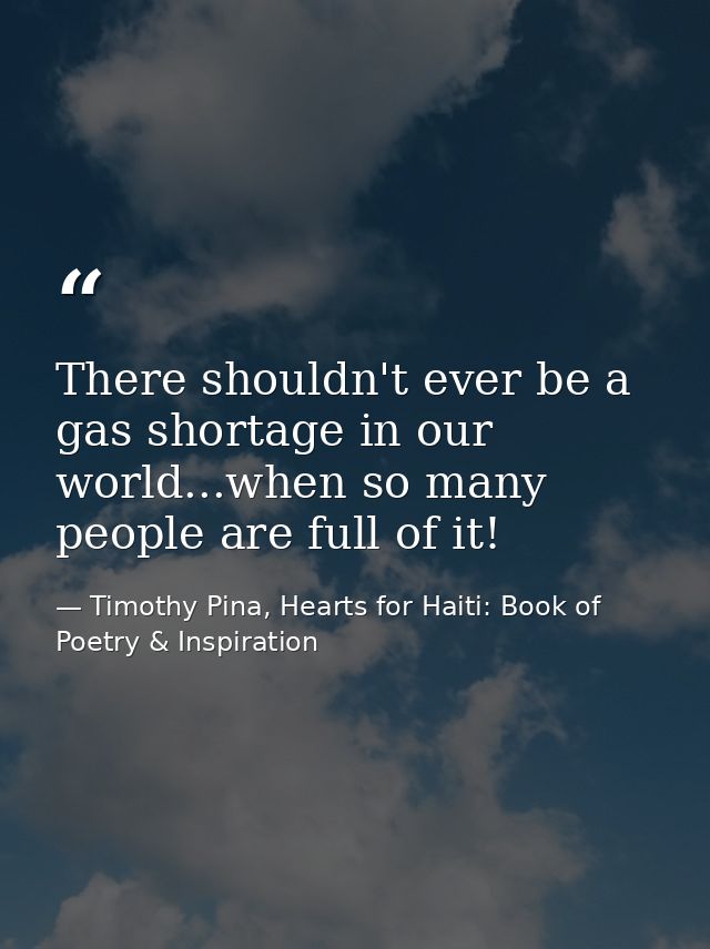 There shouldn't ever be a gas shortage in our world...when so many people are full of it! — Timothy Pina, Hearts for Haiti: Book of Poetry & Inspiration