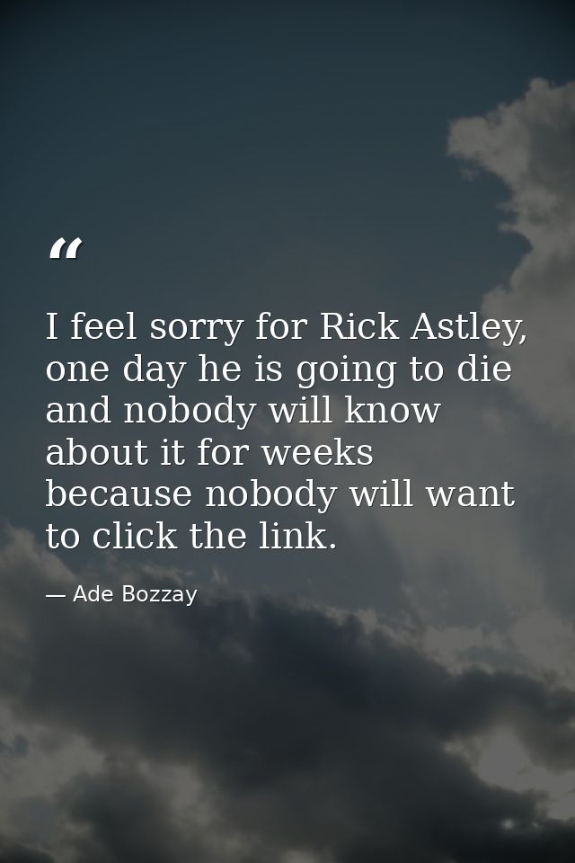 I feel sorry for Rick Astley, one day he is going to die and nobody will know about it for weeks because nobody will wan — Ade Bozzay