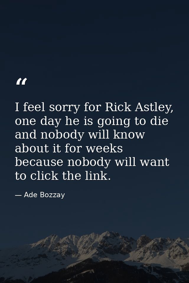 I feel sorry for Rick Astley, one day he is going to die and nobody will know about it for weeks because nobody will wan — Ade Bozzay
