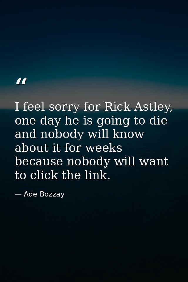 I feel sorry for Rick Astley, one day he is going to die and nobody will know about it for weeks because nobody will wan — Ade Bozzay