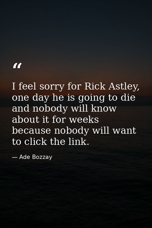 I feel sorry for Rick Astley, one day he is going to die and nobody will know about it for weeks because nobody will wan — Ade Bozzay