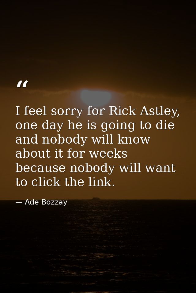 I feel sorry for Rick Astley, one day he is going to die and nobody will know about it for weeks because nobody will wan — Ade Bozzay