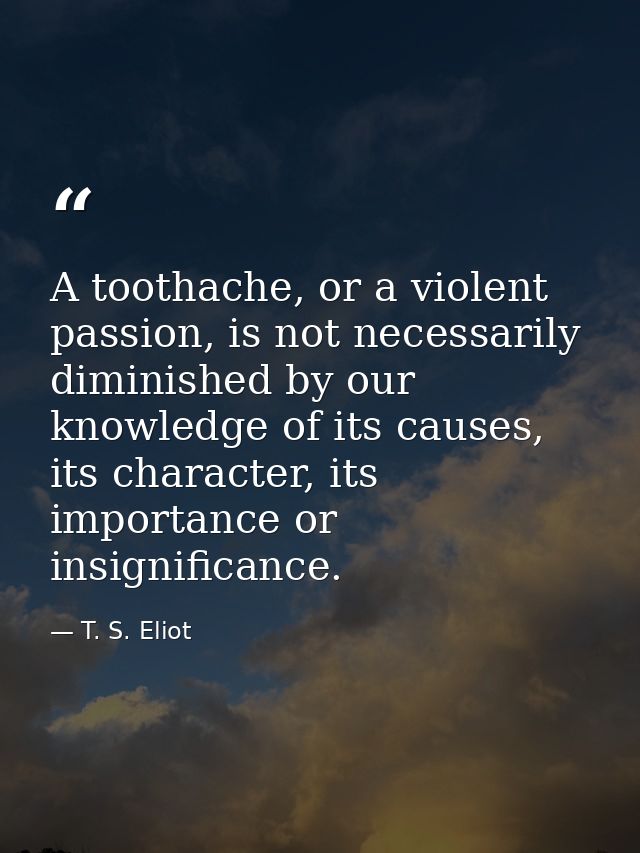 A toothache, or a violent passion, is not necessarily diminished by our knowledge of its causes, its character, its impo — T. S. Eliot