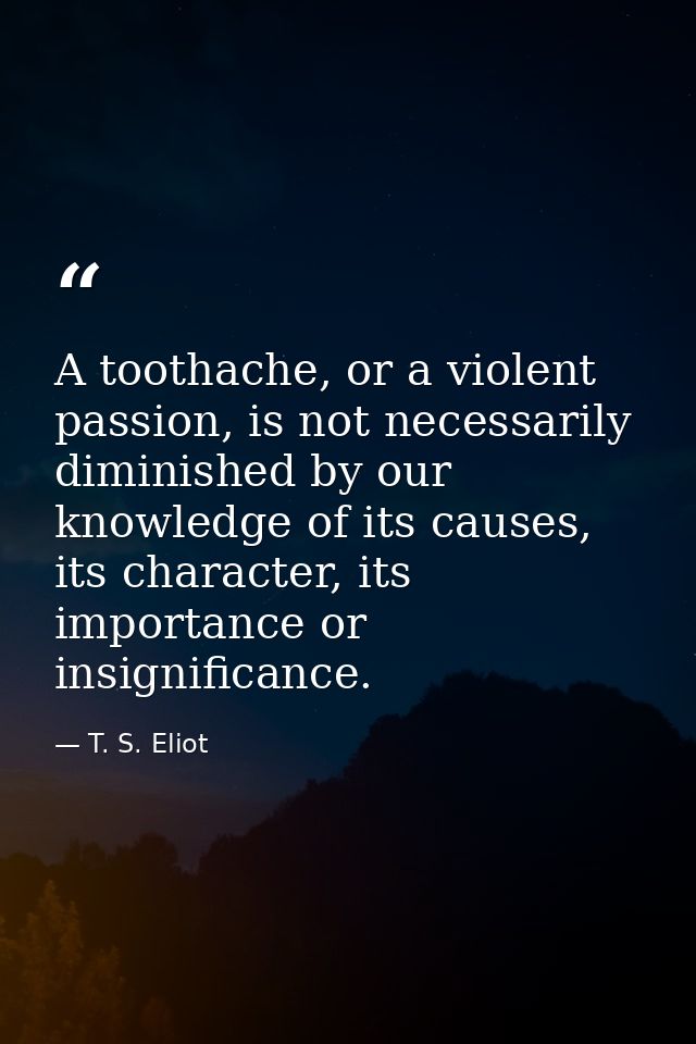 A toothache, or a violent passion, is not necessarily diminished by our knowledge of its causes, its character, its impo — T. S. Eliot