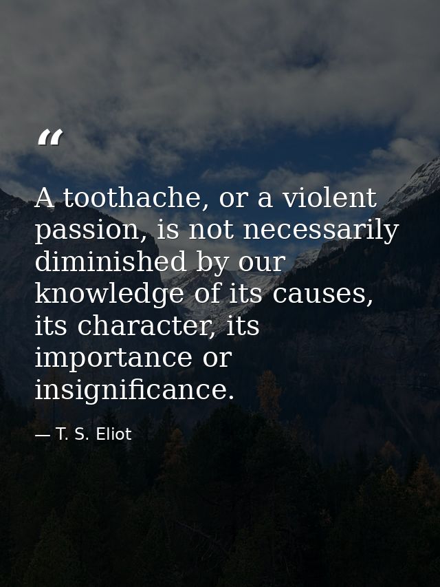 A toothache, or a violent passion, is not necessarily diminished by our knowledge of its causes, its character, its impo — T. S. Eliot