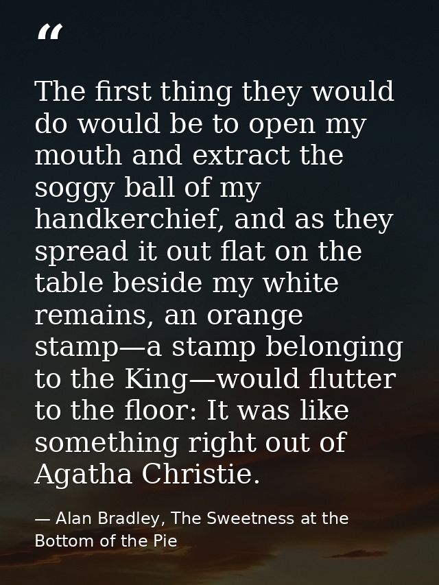 The first thing they would do would be to open my mouth and extract the soggy ball of my handkerchief, and as they sprea — Alan Bradley, The Sweetness at the Bottom of the Pie