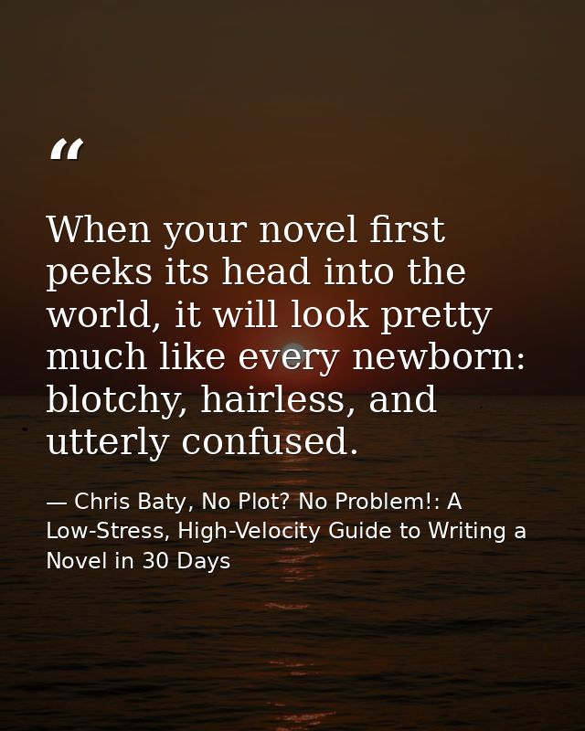 When your novel first peeks its head into the world, it will look pretty much like every newborn: blotchy, hairless, and — Chris Baty, No Plot? No Problem!: A Low-Stress, High-Velocity Guide to Writing a Novel in 30 Days